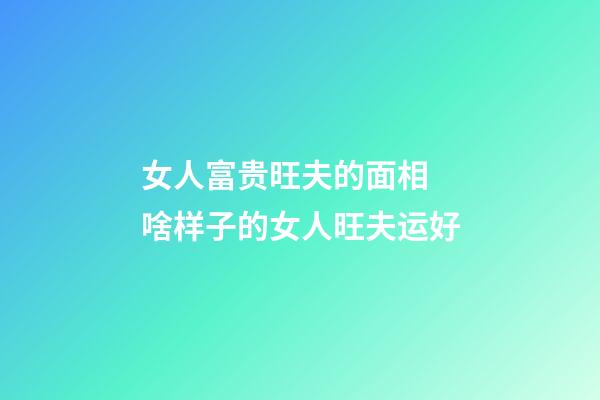 女人富贵旺夫的面相 啥样子的女人旺夫运好